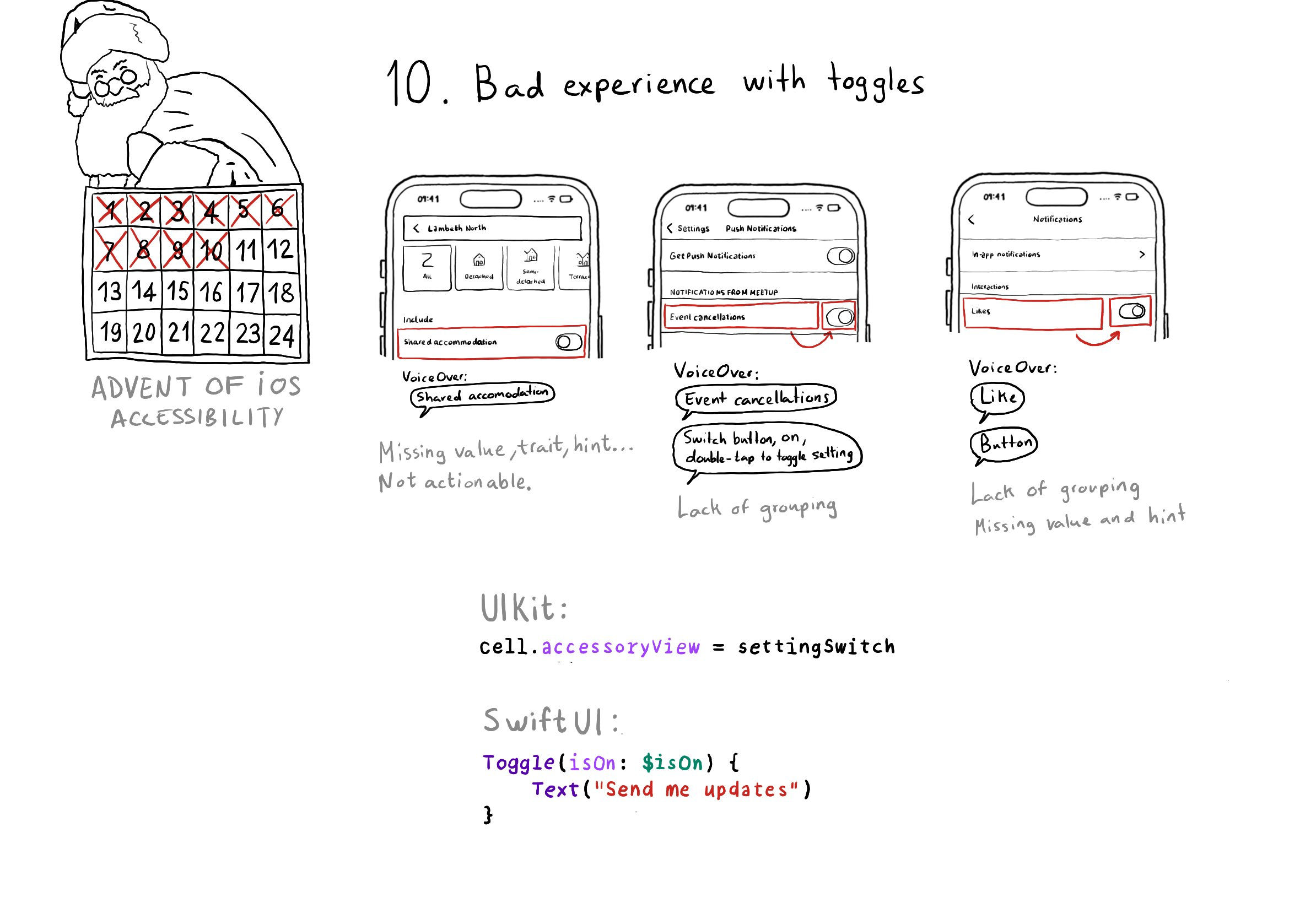 Calendar of Advent of iOS Accessibility. Day 10. Bad experience with toggles. Very often toggles or UISwitches are not grouped together with the label preceding them or lack of the right values, traits and hints. Three examples. With the first one VoiceOver just says “Shared accomodation” and it is not even actionable. The second one focuses first on the label and then on the switch. VoiceOver says “Event cancellations” and then “Switch button, on, doublet-tap to toggle setting”. The third one does a similar thing but treats the switch as a button. VoiceOver says: “Like” and then “Button”. All quite confusing. With UIKit you can configure your UISwitch as the accessoryView for a table view cell. With SwiftUI you can use a named Toggle that lets you specify an associated label.